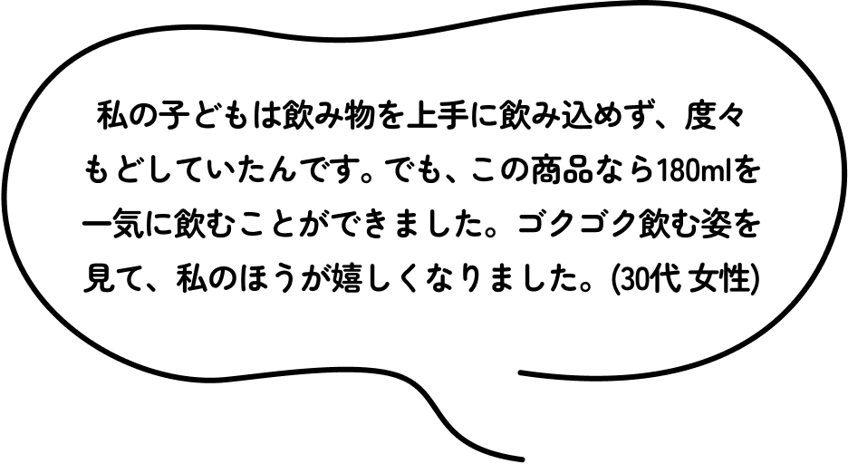 私の子どもは飲み物を上手に飲み込めず、度々もどしていたんです。でも、この商品なら180mlを一気に飲むことができました。ゴクゴク飲む姿を見て、私のほうが嬉しくなりました。(30代 女性)