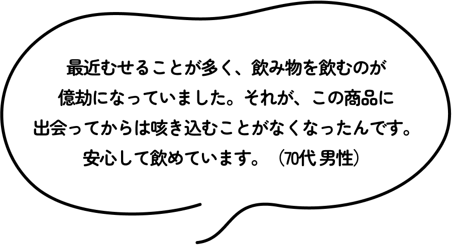 最近むせることが多く、飲み物を飲むのが億劫になっていました。それが、この商品に出会ってからは咳き込むことがなくなったんです。安心して飲めています。（70代 男性）