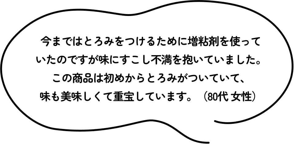 今まではとろみをつけるために増粘剤を使っていたのですが味にすこし不満を抱いていました。この商品は初めからとろみがついていて、味も美味しくて重宝しています。（80代 女性）