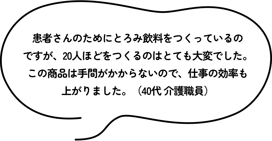 患者さんのためにとろみ飲料をつくっているのですが、20人ほどをつくるのはとても大変でした。この商品は手間がかからないので、仕事の効率も上がりました。（40代 介護職員）