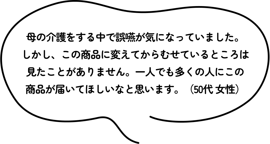 母の介護をする中で誤嚥が気になっていました。しかし、この商品に変えてからむせているところは見たことがありません。一人でも多くの人にこの商品が届いてほしいなと思います。（50代 女性）